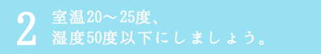 室温20〜25度、湿度50度以下にしましょう。
