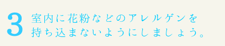 室内に花粉などのアレルゲンを持ち込まないようにしましょう。