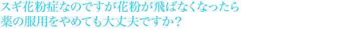 スギ花粉症なのですが花粉が飛ばなくなったら薬の服用をやめても大丈夫ですか?